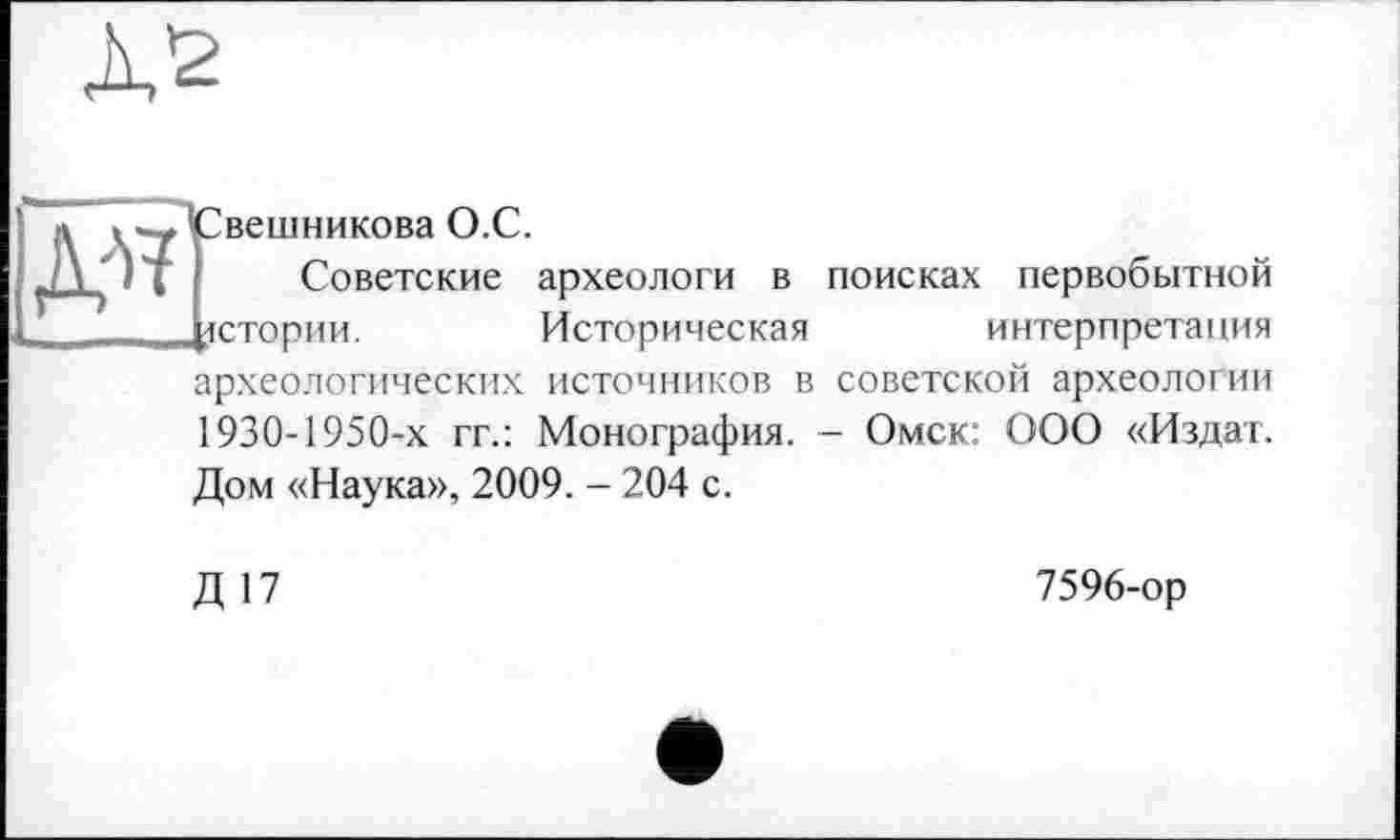 ﻿
вешникова О.С.
Советские археологи в поисках первобытной истории.	Историческая	интерпретация
археологических источников в советской археологии 1930-1950-х гг.: Монография. - Омск: ООО «Издат.
Дом «Наука», 2009. - 204 с.
Д П
7596-ор